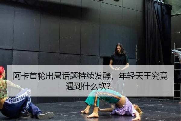 阿卡首轮出局话题持续发酵，年轻天王究竟遇到什么坎？