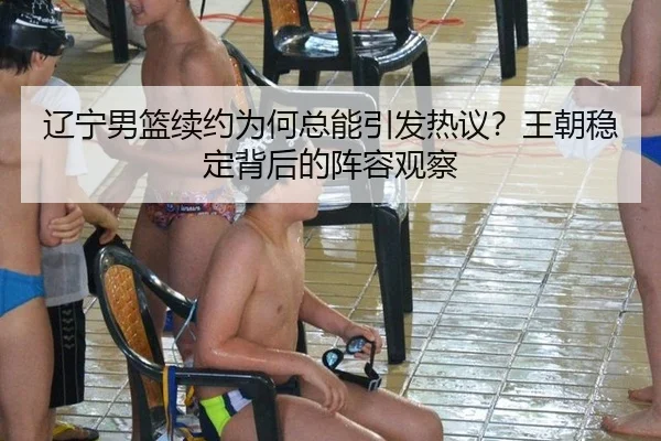 辽宁男篮续约为何总能引发热议？王朝稳定背后的阵容观察